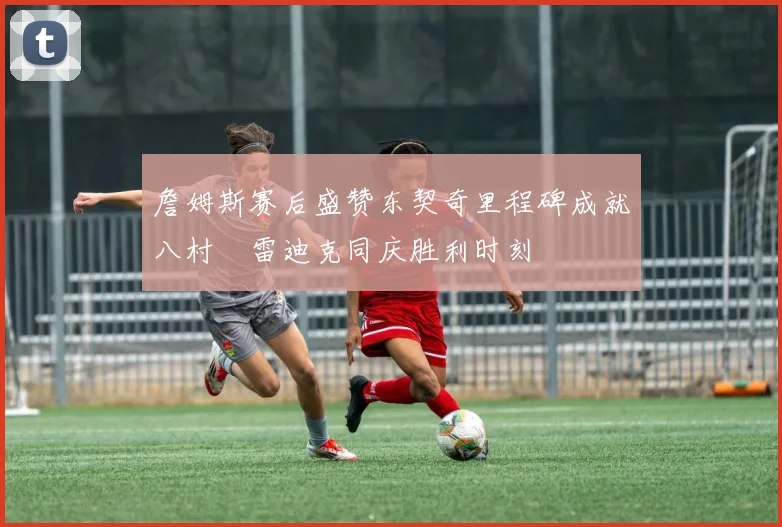 詹姆斯赛后盛赞东契奇里程碑成就八村塁雷迪克同庆胜利时刻