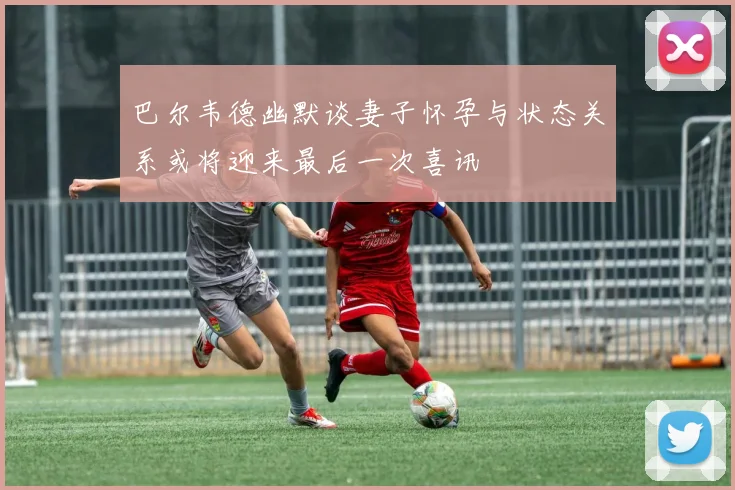 巴尔韦德幽默谈妻子怀孕与状态关系或将迎来最后一次喜讯