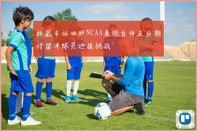 林葳专访回顾NCAA表现自评五分期待留洋球员迎接挑战