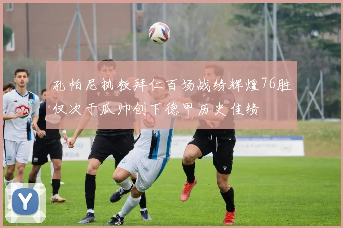 孔帕尼执教拜仁百场战绩辉煌76胜仅次于瓜帅创下德甲历史佳绩