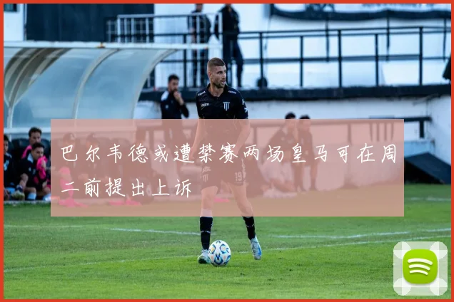 巴尔韦德或遭禁赛两场皇马可在周二前提出上诉