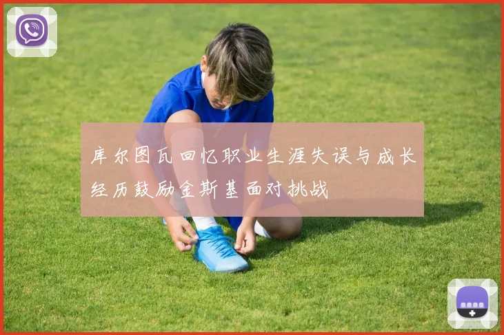库尔图瓦回忆职业生涯失误与成长经历鼓励金斯基面对挑战