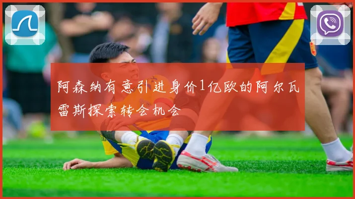 阿森纳有意引进身价1亿欧的阿尔瓦雷斯探索转会机会