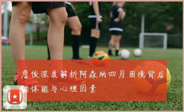 詹俊深度解析阿森纳四月困境背后的体能与心理因素