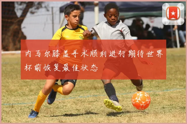内马尔膝盖手术顺利进行期待世界杯前恢复最佳状态